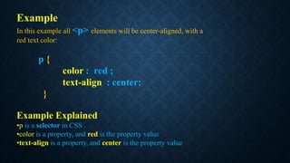 Example
In this example all <p> elements will be center-aligned, with a
red text color:
p {
color : red ;
text-align : center;
}
Example Explained
•p is a selector in CSS .
•color is a property, and red is the property value
•text-align is a property, and center is the property value
 