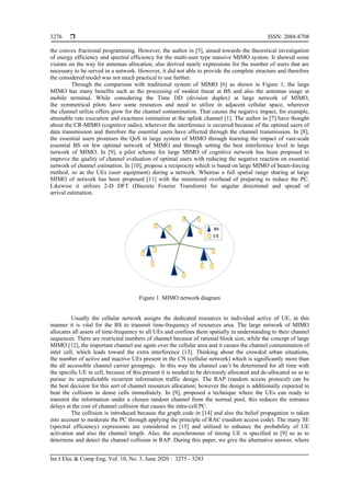  ISSN: 2088-8708
Int J Elec & Comp Eng, Vol. 10, No. 3, June 2020 : 3275 - 3283
3276
the convex fractional programming. However, the author in [5], aimed towards the theoretical investigation
of energy efficiency and spectral efficiency for the multi-user type massive MIMO system. It showed some
visions on the way for antennas allocation, also derived nearly expressions for the number of users that are
necessary to be served in a network. However, it did not able to provide the complete structure and therefore
the considered model was not much practical to use further.
Through the comparison with traditional system of MIMO [6] as shown in Figure 1, the large
MIMO has many benefits such as the processing of modest linear at BS and also the antennas usage at
mobile terminal. While considering the Time DD (division duplex) at large network of MIMO,
the symmetrical pilots have some resources and need to utilize in adjacent cellular space, wherever
the channel utilize offers grow for the channel contamination. That causes the negative impact, for example,
attainable rate execution and exactness estimation at the uplink channel [1]. The author in [7] have thought
about the CR-MIMO (cognitive radio), wherever the interference is occurred because of the optimal users of
data transmission and therefore the essential users have affected through the channel transmission. In [8],
the essential users promises the QoS in large system of MIMO through learning the impact of vast-scale
essential BS on few optimal network of MIMO and through setting the best interference level in large
network of MIMO. In [9], a pilot scheme for large MIMO of cognitive network has been proposed to
improve the quality of channel evaluation of optimal users with reducing the negative reaction on essential
network of channel estimation. In [10], propose a reciprocity which is based on large MIMO of beam-forcing
method, so as the UEs (user equipment) during a network. Whereas a full spatial range sharing at large
MIMO of network has been proposed [11] with the minimized overhead of preparing to reduce the PC.
Likewise it utilizes 2-D DFT (Discrete Fourier Transform) for angular directional and spread of
arrival estimation.
Figure 1. MIMO network diagram
Usually the cellular network assigns the dedicated resources to individual active of UE, in this
manner it is vital for the BS to transmit time-frequency of resources area. The large network of MIMO
allocates all assets of time-frequency to all UEs and confines them spatially in understanding to their channel
sequences. There are restricted numbers of channel because of rational block size, while the concept of large
MIMO [12], the important channel use again over the cellular area and it causes the channel contamination of
inter cell, which leads toward the extra interference [13]. Thinking about the crowded urban situations,
the number of active and inactive UEs present in the CN (cellular network) which is significantly more than
the all accessible channel carrier groupings. In this way the channel can’t be determined for all time with
the specific UE in cell, because of this present it is needed to be deviously allocated and de-allocated so as to
pursue its unpredictable recurrent information traffic design. The RAP (random access protocol) can be
the best decision for this sort of channel resources allocation; however the design is additionally expected to
beat the collision in dense cells immediately. In [9], proposed a technique where the UEs can ready to
transmit the information under a chosen random channel from the normal pool, this reduces the entrance
delays at the cost of channel collision that causes the intra-cell PC.
The collision is introduced because the graph code in [14] and also the belief propagation is taken
into account to moderate the PC through applying the principle of RAC (random access code). The many SE
(spectral efficiency) expressions are considered in [15] and utilized to enhance the probability of UE
activation and also the channel length. Also, the asynchronous of timing UE is specified in [9] so as to
determine and detect the channel collision in RAP. During this paper, we give the alternative answer, where
 