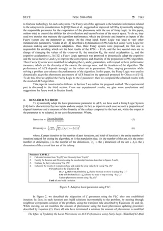IJECE ISSN: 2088-8708 
The Effect of Updating the Local Pheromone on ACS Performance using Fuzzy Logic (Abdellatif El Afia)
2163
to find one technology for each subsystem. The Fuzzy set of this approach is the heuristic information related
to the subsystem in consideration. In [10] Olivas et al., suggested an improved ACO by dynamically adapting
the responsible parameter for the evaporation of the pheromone with the use of fuzzy logic. In this paper,
authors tried to control the abilities for diversification and intensification of the search space. To do so, they
used two metrics that measure the algorithm performance, which are diversity and iteration as inputs of the
Fuzzy system and the parameter as output. On the other hand, Fuzzy Logic was used to vary other
metaheuristic parameters. Valdez et al [11] described a hybridization of PSO and GA using Fuzzy Logic for
decision making and parameters adaptation. Thus, three Fuzzy system were proposed; the first one is
responsible for deciding which are the best results of the FPSO + FGA, and the two second ones are in
charge of changing the values of the crossover the mutation , the social acceleration , and the
cognitive acceleration . In [12] a Fuzzy Logic approach was proposed to dynamically adapt the cognitive
and the social factors and to improve the convergence and diversity of the population in PSO algorithm.
Three Fuzzy Systems were modelled for adapting the and parameters, with respect to three performance
measures, which are the diversity of the swarm, the average error, and the iterations of the algorithm. The
performance of ACS depends strongly on the values set to parameters. Thus, varying parameters while
solving a problem can enhance the performance of the algorithm. In this paper, the Fuzzy Logic was used to
dynamically adapt the pheromone parameters of ACS based on the approach proposed by Olivas et al [10].
To do this, first we applied the Fuzzy Logic to the 𝜉 parameter, then we compared the obtained results with
the standard ACS algorithm.
This paper is constructed as follows: in Section 2 we outline the proposed method. The experimental
part is discussed in the third section. From our experimental results, we give some conclusions and
suggestions for future work in Section fourth.
2. RESEARCH METHOD
To dynamically adapt the local pheromone parameter in ACS, we have used a Fuzzy Logic System
[14] that is characterized by two inputs and one output. In fact, as inputs in each case we used a proportion of
elapsed iterations and a measure of the diversity of the colony compared to the best ant, while the output is
the parameter to be adapted, in our case the parameter. Where,
(5)
∑ √∑ ( ̅ ) (6)
where, Current iteration is the number of past iterations, and total of iteration is the entire number of
iterations needed for testing the algorithm, m is the population size, i is the number of the ant, n is the entire
number of dimensions, j is the number of the dimension, is the j dimension of the ant i, ̅ is the j
dimension of the current best ant of the colony.
Procedure CAS-FLC
1. Calculate Iteration from “Eq.(5)” and Diversity from “Eq.(6)”
2. Fuzzify the Iteration and Diversity using the membership functions described in figures 3 and 4.
3. Evaluate the fuzzy rules using “Eq. (7)”.
4. Defuzzify the results of evaluation phase and output the crisp value for 𝜉 using “Eq. (8)”
For each ant in the population do
If q < then with probability choose the node to move to using “Eq. (1)”
Else with Probability (1- choose the node to step to using “Eq. (2)”
Update pheromone amount using “Eq. (3)”
Until all ants build a solution
Figure 2. Adaptive local parameter using FLC.
In Figure 2, we described the adaptation of 𝜉 parameter using the FLC after one established
iteration. In facts, in each iteration ants build solutions incrementally to the problem, by moving through
neighbour components solution of the problem, using the transition rule described by Equations (1) and (2).
While moving, an ant modifies the amount of pheromone using the local pheromone updating procedure
described by Equation (3). Once all ants have terminated a solution the amount of pheromone is modified
 