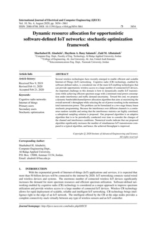 International Journal of Electrical and Computer Engineering (IJECE)
Vol. 10, No. 4, August 2020, pp. 3854∼3861
ISSN: 2088-8708, DOI: 10.11591/ijece.v10i4.pp3854-3861 Ì 3854
Dynamic resource allocation for opportunistic
software-deﬁned IoT networks: stochastic optimization
framework
Sharhabeel H. Alnabelsi1
, Haythem A. Bany Salameh2
, Zaid M. Albataineh3
1
Computer Eng. Dept., Faculty of Eng. Technology, Al-Balqa Applied University, Jordan
1,2
College of Engineering, AL Ain University, AL Ain, United Arab Emirates
2,3
Telecommunications Eng. Dept., Yarmouk University, Jordan
Article Info
Article history:
Received Nov 9, 2019
Revised Feb 11, 2020
Accepted Feb 21, 2020
Keywords:
Cognitive radio networks
Internet of things
Primary users
Secondary users
Stochastic optimization
ABSTRACT
Several wireless technologies have recently emerged to enable efﬁcient and scalable
Internet-of-Things (IoT) networking. Cognitive radio (CR) technology, enabled by
software-deﬁned radios, is considered one of the main IoT-enabling technologies that
can provide opportunistic wireless access to a large number of connected IoT devices.
An important challenge in this domain is how to dynamically enable IoT transmis-
sions while achieving efﬁcient spectrum usage with a minimum total power consump-
tion under interference and trafﬁc demand uncertainty. Toward this end, we propose
a dynamic bandwidth/channel/power allocation algorithm that aims at maximizing the
overall network’s throughput while selecting the set of power resulting in the minimum
total transmission power. This problem can be formulated as a two-stage binary linear
stochastic programming. Because the interference over different channels is a contin-
uous random variable and noting that the interference statistics are highly correlated,
a suboptimal sampling solution is proposed. Our proposed algorithm is an adaptive
algorithm that is to be periodically conducted over time to consider the changes of
the channel and interference conditions. Numerical results indicate that our proposed
algorithm signiﬁcantly increases the number of simultaneous IoT transmissions com-
pared to a typical algorithm, and hence, the achieved throughput is improved.
Copyright c 2020 Insitute of Advanced Engineeering and Science.
All rights reserved.
Corresponding Author:
Sharhabeel H. Alnabelsi,
Computer Engineering Dept.,
Al-Balqa Applied University,
P.O. Box: 15008, Amman 11134, Jordan.
Email: alnabsh1@bau.edu.jo
1. INTRODUCTION
With the exponential growth of Internet-of-things (IoT) applications and services, it is expected that
more than 50 billion devices will be connected to the internet by 2020. IoT networking connects varied wired
and wireless devices and systems. The enormous number of connected wireless IoT devices signiﬁcantly
increases the demand for more spectrum resources and efﬁcient spectrum utilization. Software-deﬁned net-
working enabled by cognitive radio (CR) technology is considered as a major approach to improve spectrum
utilization and provide wireless access to a large number of connected IoT devices. Wireless CR technology
allows for rapid deployment of scalable, reliable and intelligent IoT networking. CR technology brings intel-
ligence right to the edge of an IoT network. The intelligent offered by the CR at the edge nodes provides a
complete connectivity stack virtually between any type of wireless sensors and an IoT controller.
Journal homepage: http://ijece.iaescore.com/index.php/IJECE
 