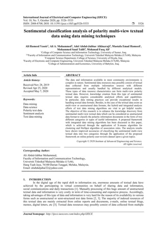 International Journal of Electrical and Computer Engineering (IJECE)
Vol. 10, No. 5, October 2020, pp. 5526~5533
ISSN: 2088-8708, DOI: 10.11591/ijece.v10i5.pp5526-5533  5526
Journal homepage: http://ijece.iaescore.com/index.php/IJECE
Sentimental classification analysis of polarity multi-view textual
data using data mining techniques
Ali Hameed Yassir1
, Ali A. Mohammed2
, Adel Abdul-Jabbar Alkhazraji3
, Mustafa Emad Hameed4
,
Mohammed Saad Talib5
, Mohanad Faeq Ali6
1
College of Computer Science and Information Technology, University of Sumer, Iraq
2,6
Faculty of Information and Communication Technology, Universiti Teknikal Malaysia Melaka (UTeM), Malaysia
3
Computer Science Department, College of Science, University of Diyala, Iraq
4
Faculty of Electronic and Computer Engineering, Universiti Teknikal Malaysia Melaka (UTeM), Malaysia
5
College of Administration and Economics, University of Babylon, Iraq
Article Info ABSTRACT
Article history:
Received Nov 28, 2019
Revised Apr 25, 2020
Accepted May 7, 2020
The data and information available in most community environments is
complex in nature. Sentimental data resources may possibly consist of textual
data collected from multiple information sources with different
representations and usually handled by different analytical models.
These types of data resource characteristics can form multi-view polarity
textual data. However, knowledge creation from this type of sentimental
textual data requires considerable analytical efforts and capabilities.
In particular, data mining practices can provide exceptional results in
handling textual data formats. Besides, in the case of the textual data exists as
multi-view or unstructured data formats, the hybrid and integrated analysis
efforts of text data mining algorithms are vital to get helpful results.
The objective of this research is to enhance the knowledge discovery from
sentimental multi-view textual data which can be considered as unstructured
data format to classify the polarity information documents in the form of two
different categories or types of useful information. A proposed framework
with integrated data mining algorithms has been discussed in this paper,
which is achieved through the application of X-means algorithm for
clustering and HotSpot algorithm of association rules. The analysis results
have shown improved accuracies of classifying the sentimental multi-view
textual data into two categories through the application of the proposed
framework on online polarity user-reviews dataset upon a given topics.
Keywords:
Data mining
Data science
Polarity text data
Sentiment analysis
Text data mining
Copyright © 2020 Institute of Advanced Engineering and Science.
All rights reserved.
Corresponding Author:
Ali Abdul-Jabbar Mohammed,
Faculty of Information and Communication Technology,
Universiti Teknikal Malaysia Melaka (UTeM),
Hang Tuah Jaya, 76100 Durian Tunggal, Melaka, Malaysia.
Email: aliabduljabar22@yahoo.com
1. INTRODUCTION
In the digital age of the rapid shift to information era, enormous amounts of textual data have
achieved by the participating in virtual communities on behalf of sharing data and information,
social communications and daily transactions [1]. Manually processing of this huge amount of unstructured
textual data and information is very costly in term of time-consuming and expensive process. Accordingly,
taking advantages of this type of data and information is very hard for the reason of its availability in various
forms such as unstructured or semi-structured text data forms [2, 3]. The majority of indexed resources of
this textual data are mainly extracted from online reports and documents, e-mails, online textual blogs,
memos, digital letters, etc [3]. Textual data resources may possibly consist of data collected from multiple
 