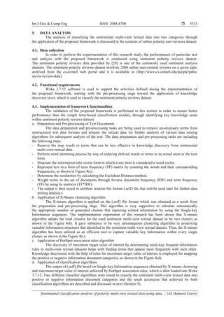 Int J Elec & Comp Eng ISSN: 2088-8708 
Sentimental classification analysis of polarity multi-view textual data using data ... (Ali Hameed Yassir)
5531
5. DATA ANALYSIS
The analysis of classifying the sentimental multi-view textual data into two categories through
the application of the proposed framework is discussed in the scenario of online polarity user-reviews dataset.
4.1. Data collection
In order to perform the experimentation of this research study, the performances of particular test
and analysis with the proposed framework is conducted using sentiment polarity reviews dataset.
The sentiment polarity reviews data provided by [29] is one of the commonly used sentiment analysis
datasets. The sentiment polarity reviews dataset involves 2000 online user-created reviews on a given topic
archived from the cs.cornell web portal and it is available in (http://www.cs.cornell.edu/people/pabo/
movie-review-data).
4.2. Functional requirements
Weka 3.7.12 software is used to support the activities defined during the experimentation of
the proposed framework, starting with the pre-processing stage toward the application of knowledge
discovery level, which is used to classify the sentiment polarity reviews dataset.
4.3. Implementation of framework functionalities
The validation of the proposed framework is performed in this section in order to ensure better
performance than the simple term-based classification models, through identifying key knowledge areas
within sentiment polarity reviews dataset.
a. Preparation and Pre-processing of Text Documents
The data preparation and pre-processing tasks are being used to remove un-necessary terms from
unstructured text data formats and prepare the textual data for further analysis of various data mining
algorithms for subsequent analysis of the text. The data preparation and pre-processing tasks are including
the following steps:
- Remove the stop words or terms that can be less effective in knowledge discovery from sentimental
multi-view textual data.
- Perform word stemming process by way of reducing derived words or terms to its actual stem or the root
form.
- Structure the information into vector form in which every term is considered a word vector.
- Represent text in a form of term frequency (TF) matrix by counting the words and their corresponding
frequencies, as shown in Figure 4(a).
- Determine the similarities by calculating the Euclidean Distance method.
- Weight terms in the set of documents through Inverse document frequency (IDF) and term frequency
(TF) by using its matrices (TF*IDF).
- The output is then saved in attribute relation file format (.arff) file that will be used later for further data
mining analytics.
b. Application of X-Means clustering algorithm
The X-means algorithm is applied on the (.arff) file format which was obtained as a result from
the preparation and pre-processing stage. This algorithm is very supportive to calculate automatically
the appropriate number of generated clusters that capturing related information by using the Single-key
Information sequences. The implementation experiment of this research has been shown that X-means
algorithm adopts the total clusters for the used sentiment multi-view textual dataset to be two clusters as
shown in the Figure 4(b). It gave substance to be very advantageous clustering algorithm in preserving
valuable information structures that identified in the sentiment multi-view textual dataset. Thus, the X-means
algorithm has been utilized as an efficient tool to capture valuable key Information within every single
cluster, as shown in the Figure 4(c).
c. Application of HotSpot association rules algorithm
The discovery of maximum target value of interest by determining multi-key frequent information
rules in multi-view textual datasets helps with finding terms that appear most frequently with each other.
Knowledge discovered with the help of rules for maximum target value of interest is employed for mapping
the positive or negative information document categories, as shown in the Figure 4(d).
d. Application of classification algorithms
The output of (.arff) file based on Single-key Information sequences obtained by X-means clustering
and maximum target value of interest achieved by HotSpot association rules, which is then loaded into Weka
3.7.12. Two different classifier algorithms were tested to classify the sentiment multi-view textual data into
positive or negative information document categories and the result accuracies that achieved by both
classification algorithms are described and discussed in next (Section 5).
 
