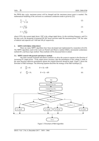  ISSN: 2088-8708
IJECE Vol. 7, No. 6, December 2017 : 3454 – 3466
3456
the PWM duty cycle, maximum power will be changed and the maximum power point is reached. The
mathematical modelling of the converetr in a continuous conduction mode is given by [22]:
DV
V
i
o


1
1 (2)
𝐿 =
𝑉 𝑖 𝐷
𝑓𝑠 𝐶𝑅𝐹
(3)
𝐶 =
𝐼 𝑜 𝐷
𝑓𝑠 𝑉𝑅𝐹
(4)
where CFR is the current ripple factor, VRF is the voltage ripple factor, fsis the switching frequency, and D is
the duty cycle. By designing of proposed DC-DC boost converter under the maximum power 75W, the value
of inductor and capacitor are 5 mH and 100 µF respectively.
3. MPPT CONTROL STRATEGY
There are many MPPT algorithms have been developed and implemented by researchers [2]-[18].
The MPPT algorithms used in this work are Perturb and Observe method (P&O), incremental conductance
method (IC), and fuzzy logic method. These methods will be discussed below in detail.
3.1. MPPT control with perturb and observe method
The main concept of perturb and observe method is to drive the system to operate in the direction of
increasing PV output power. If the output power increases, then the perturbation of the voltage is made in
the same direction otherwise perturbation against the original direction should be made. Figure 3 shows the
flowchart of P&O technique. The following equation describes the strategy of the P&O technique [2].
𝑖𝑓
𝑑𝑃
𝑑𝑉
> 0; 𝐷 = 𝐷𝑖 + dD (5)
𝑖𝑓
𝑑𝑃
𝑑𝑉
< 0; 𝐷 = 𝐷𝑖 − dD (6)
Figure 3. Flowchart of P&O algorithm
Start
Measuring V(n), I(n)
Calculate Power P(n)
P(n) - P(n-1) = 0
P(n) - P(n-1) > 0
V(n)-V(n-1) < 0 V(n)-V(n-1) > 0
D =D+ΔD D = D-ΔDD = D-ΔDD = D+ΔD
Return
YNNY
YN
N
Y
 