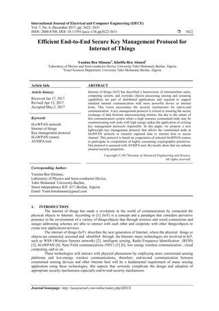 International Journal of Electrical and Computer Engineering (IJECE)
Vol. 7, No. 6, December 2017, pp. 3622~3631
ISSN: 2088-8708, DOI: 10.11591/ijece.v7i6.pp3622-3631  3622
Journal homepage: http://iaesjournal.com/online/index.php/IJECE
Efficient End-to-End Secure Key Management Protocol for
Internet of Things
Yamina Ben Slimane1
, Khelifa Ben Ahmed2
1
Laboratory of Physics and Semi-conductor Device, University Tahri Mohamed, Bechar, Algeria
2
Exact Sciences Department, University Tahri Mohamed, Bechar, Algeria
Article Info ABSTRACT
Article history:
Received Jan 17, 2017
Revised Apr 12, 2017
Accepted May 2, 2017
Internet of things (IoT) has described a futurevision of internetwhere users,
computing system, and everyday objects possessing sensing and actuating
capabilities are part of distributed applications and required to support
standard internet communication with more powerful device or internet
hosts. This vision necessitates the security mechanisms for end-to-end
communication. A key management protocol is critical to ensuring the secure
exchange of data between interconnecting entities, but due to the nature of
this communication system where a high resource constrained node may be
communicating with node with high energy makes the application of existing
key management protocols impossible. In this paper, we propose a new
lightweight key management protocol that allows the constrained node in
6loWPAN network to transmit captured data to internet host in secure
channel. This protocol is based on cooperation of selected 6loWPAN routers
to participate in computation of highly consuming cryptographic primitives.
Our protocol is assessed with AVISPA tool, the results show that our scheme
ensured security properties.
Keyword:
6LoWPAN network
Internet of things
Key management protocol
6LoWPAN routers
AVISPA tool
Copyright © 2017Institute of Advanced Engineering and Science.
All rights reserved.
Corresponding Author:
Yamina Ben Slimane,
Laboratory of Physics and Semi-conductor Device,
Tahri Mohamed University-Bechar,
Street independence B.P. 417, Bechar, Algeria
Email: Yami.benslimane@gmail.com
1. INTRODUCTION
The internet of things has made a revolution in the world of communication by connected the
physical objects to Internet. According to [1] (IoT) is a concept and a paradigm that considers pervasive
presence in the environment of a variety of things/objects that through wireless and wired connections and
unique addressing schemes are able to interact with each other and cooperate with other things/objects to
create new applications/services.
The internet of things (IoT) describes the next generation of Internet, where the physical things or
objects are connected, accessed and identified through the Internet, many technologies are involved in IoT,
such as WSN (Wireless Sensors network) [2], intelligent sensing, Radio Frequency Identification (RFID)
[3], 6LoWPAN [4], Near Field communications (NFC) [5] [6], low energy wireless communication , cloud
computing, and so on.
These technologies will interact with physical phenomena by employing more constrained sensing
platforms and low-energy wireless communications, therefore, end-to-end communication between
constrained sensing devices and other Internet host will be a fundamental requirement of many sensing
application using these technologies, this aspects that seriously complicate the design and adoption of
appropriate security mechanisms especially end-to-end security mechanisms.
 