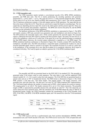 Int J Elec & Comp Eng ISSN: 2088-8708 
An efficient ultra-wideband digital transceiver for wireless … (Santhosh Kumar Ramachandragowda)
4435
2.1. UWB transmitter unit
The UWB transmitter mainly includes a convolutional encoder (CE), BPM, BPSK modulation,
preamble, and PHR data units. The CE is mainly performing the encoding operation with generator
polynomials C0 = [101]2 and C1 = [111]2. The code rate of CE is ½ with constraint length (K) three. Initially,
all the states in CE are set to zero. Based on PPDU data transmission, The C0 and C1 bits will be generated.
The CE hardware architecture contains a 3-bit shift register and two XOR operations. The input data bits are
fed as the stream of data bits in CE. These bits are convolved to output bits based on encoding logic. The two
output bits are depending previous input bits stored in the shift register and the present input bit. These two
C0 and C1 bits are parity and systematic, respectively. The BPM unit receives the parity bit, and the BPSK
unit receives the systematic bit for further modulation.
The hardware architecture of the BPM and BPSK modulation is represented in Figure 3. The BPM
unit mainly contains a DFS unit, sawtooth wave generation unit, and multiplexor unit shown in Figure 3(a).
The DFS produces the sinusoidal signal, and a 10-bit counter generates the sawtooth signal. The sawtooth
signal is subtracted from the DFS signal to produce the burst position signal. The parity bit from the CE is
used in the multiplexor, which acts as a select line. If the parity bit is one, the subtracted output is considered
the final BPM signal; otherwise, the inverted output (subtracted) is regarded as a 1-bit BPM signal. The
BPSK modulation hardware architecture is illustrated in Figure 3(b). It mainly contains DFS, data flip-flop,
multiplexor, and adder units. The DFS unit produces a sinusoidal signal, considered the in-phase (I), and an
inverted sinusoidal signal, which is viewed as a Q signal. The systematic bit from CE is used as a select line
in the multiplexor. If the systematic bit is one, then the in-phase (I) is considered; otherwise, the Q signal is
considered with delay. The I and Q signals are added to generate the 12-bit BPSK modulated signal.
DFS
Sawtooth
Module
-
in
BPM
signal D-FF
Adder
I
Q
DFS
1
0
in
BPSK
signal
(a) (b)
Figure 3. The architecture of (a) BPM and (b) BPSK modulation units used in UWB-TX
The preamble and SFD are generated based on the IEEE 802.15.4a standard [25]. The preamble is
generated using 31-bit ternary codes as code sequences. The code index is one, and the supported UWB
channel number (0, 1, 8, 12) is used to select the code sequence. The 8-bit SFD bits are generated based on
spread codes and set as "48" in hexadecimal format. The PHR format is illustrated in Figure 4. The 19-bit
PHR contains a 2-bit data rate, 7-bit frame length, 1-bit ranging packet, 1-bit header extension, 2-bit
preamble time, and 6-bit check bits. The data rate is set with "01" for UWB-compliant PHY implementation.
The 7-bit frame length indicates the number of octants used in PSDU, which requests the system to transmit.
The ranging packet is set with 0. The header extension bit is set to 0 for future extensions. The preamble
length in SHR is represented by preamble duration bits and default set with '01". The 6-bit check bits are
used to detect the errors caused by noise. After the calculation, the 19-bit PHR obtains the value of "40C56" in
hexadecimal format. Finally, the UWB Transmitter contains the concatenation of the 32-bit Preamble, 8-bit
SFD, 19-bit PHR, 1-bit BPM, 12-bit BPSK modulated signal, and 1-bit unused bit to form the 73-bit transmitted
signal.
Data
rate
Frame
Length
RP
Preamble
Time
HE Check Bits
2-bits 7-bits 1-bit 1-bit 2-bit 6-bit
Figure 4. PHR format [25]
2.2. UWB receiver unit
The UWB receiver unit has a synchronization unit, burst position demodulation (BPDM), BPSK
demodulation unit, and Viterbi decoder (VD) units. The UWB receiver receives the 73-bit corrupted data and
 