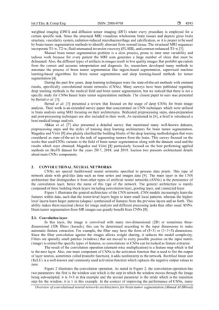 Int J Elec & Comp Eng ISSN: 2088-8708 
Overview of convolutional neural networks architectures for brain tumor segmentation (Ahmad Al-Shboul)
4595
weighted imaging (DWI) and diffusion tensor imaging (DTI) where every procedure is employed for a
certain specific task. Since the structural MRI visualizes wholesome brain tissues and depicts gross brain
structure, vascularity system, radiation-induced microhaemorrhage and calcification, so it is proper to be used
by brain tumor segmentation methods to identify aberrant from normal tissue. The structural MRI sequences
incorporate T1-w, T2-w, fluid-attenuated inversion recovery (FLAIR), and contrast-enhanced T1-w [3].
Manual brain tumor segmentation problem is a slow process, prone to inter rater variability and
tedious work because for every patient the MRI scan generates a large number of slices that must be
delineated. Also, the different types of artifacts in images result in low quality images that prohibit specialists
from the correct and accurate interpretation and diagnosis. So, researchers developed many methods to
automate the process of brain tumor segmentation like region-based segmentation, supervised machine
learning-based algorithms for brain tumor segmentation and deep learning-based methods for tumor
segmentation [4].
During the past few years, deep learning techniques were the state-of-the-art methods with eminent
results, specifically convolutional neural networks (CNNs). Many surveys have been published regarding
deep learning methods in the medical field and brain tumor segmentation, but we noticed that there is not a
specific study for CNNs based brain tumor segmentation methods. The closest paper to ours was presented
by Bernal et al. [5].
Bernal et al. [5] presented a review that focused on the usage of deep CNNs for brain image
analysis. Their work is an extended survey paper that concentrated on CNN techniques which were utilized
in brain analysis using MRI focusing on their architectures. Dedicated preprocessing steps, data-preparation
and post-processing techniques are also included in their work. As mentioned in [6], a brief is introduced a
bout medical image analysis.
Akkus et al. [7] also presented a detailed survey that mentioned many well-known datasets,
preprocessing steps and the styles of training deep learning architectures for brain tumor segmentation.
Magadza and Viriri [8] also plainly clarified the building blocks of the deep learning methodologies that were
considered as state-of-the-art in the task of segmenting tumors from the brain. This survey focused on the
works that used CNNs variants in the field of brain tumor segmentation along with the datasets used and the
results which were obtained. Magadza and Viriri [8] particularly focused on the best performing applied
methods on BraTS dataset for the years 2017, 2018, and 2019. Section two presents architectural details
about main CNNs components.
2. CONVOLUTIONAL NEURAL NETWORKS
CNNs are special feedforward neural networks specified to process data pixels. This type of
network deals with grid-like data such as time series and images data [9]. The main layer in the CNN
architecture that distinguishes it from other types of artificial neural networks (ANNs) is the persistence of
the convolution layer, hence the name of this type of the network. The general architecture is mainly
composed of three building block layers including convolution layer, pooling layer, and connected layer.
Figure 1 illustrates the general architecture of the CNN network. CNN models increasingly learn the
features within data, such that the lower-level layers begin to learn small local patterns, whereas the higher-
level layers learn larger patterns (shapes) synthesized of features from the previous layers and so forth. This
ability makes them maximal choice for image analysis and different processing tasks than other usual ANNs.
Brain tumor segmentation from MR images can greatly benefit from CNNs [8].
2.1. Convolution layer
In this layer, the image is convolved with many two-dimensional (2D) or sometimes three-
dimensional (3D) filters (kernels), this can be determined according to the input dimensions to make
automatic feature extraction. For example, the filter may have the form of (3×3) or (3×3×3) dimensions.
Since the filter convolution against the images allows weight sharing, it reduces the model complexity.
Filters are spatially small patches (windows) that are moved to every possible position on the input matrix
(image) to extract the specific types of features, so convolutions in CNNs can be looked as feature extractor.
The result of the convolution operation (element-wise multiplication) is a feature map which is fed
to the next layer. Also, one main component of CNNs is the activation function that is used to fire the output
of layer neuron, sometimes called (transfer function), it adds nonlinearity to the network. Rectified linear unit
(ReLU) is a well-known and commonly used activation function which replaces the negative output values to
zero.
Figure 2 illustrates the convolution operation. As noted in Figure 2, the convolution operation has
two parameters: the first is the window size which is the step in which the window moves through the image
being sub-sampled, it is 3×3 in this example and the second parameter is the stride which is the transition
step for the window, it is 1 in this example. In the context of improving the performance of CNNs, many
 