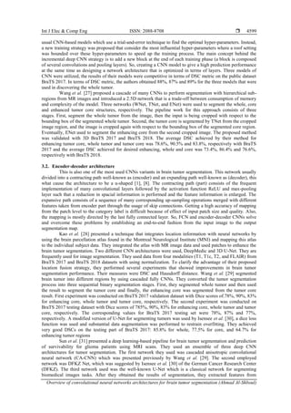 Int J Elec & Comp Eng ISSN: 2088-8708 
Overview of convolutional neural networks architectures for brain tumor segmentation (Ahmad Al-Shboul)
4599
usual CNN-based models which use a trial-and-error technique to find the optimal hyper-parameters. Instead,
a new training strategy was proposed that consider the most influential hyper-parameters where a roof setting
was bounded over these hyper-parameters to speed up the training process. The main concept behind the
incremental deep CNN strategy is to add a new block at the end of each training phase (a block is composed
of several convolutions and pooling layers). So, creating a CNN model to give a high prediction performance
at the same time as designing a network architecture that is optimized in terms of layers. Three models of
CNN were utilized, the results of their models were competitive in terms of DSC metric on the public dataset
BraTS 2017. In terms of DSC metric, the authors obtained 88%, 87% and 89% for the three models that were
used in discovering the whole tumor.
Wang et al. [27] proposed a cascade of many CNNs to perform segmentation with hierarchical sub-
regions from MR images and introduced a 2.5D network that is a trade-off between consumption of memory
and complexity of the model. Three networks (WNet, TNet, and ENet) were used to segment the whole, core
and enhanced tumor core structures, respectively. The pipeline work for this approach consists of three
stages. First, segment the whole tumor from the image, then the input is being cropped with respect to the
bounding box of the segmented whole tumor. Second, the tumor core is segmented by TNet from the cropped
image region, and the image is cropped again with respect to the bounding box of the segmented core region.
Eventually, ENet used to segment the enhancing core from the second cropped image. The proposed method
was validated with 3D BraTS 2017 and BraTS 2018. The average DSC achieved by their method for
enhancing tumor core, whole tumor and tumor core was 78.6%, 90.5% and 83.8%, respectively with BraTS
2017 and the average DSC achieved for desired enhancing, whole and core was 73.4%, 86.4% and 76.6%,
respectively with BraTS 2018.
3.2. Encoder-decoder architecture
This is also one of the most used CNNs variants in brain tumor segmentation. This network usually
divided into a contracting path well-known as (encoder) and an expanding path well-known as (decoder), this
what cause the architecture to be a u-shaped [1], [8]. The contracting path (part) consists of the frequent
implementation of many convolutional layers followed by the activation function ReLU and max-pooling
layer such that a reduction in spacial information is performed and the feature information is enlarged. The
expansive path consists of a sequence of many corresponding up-sampling operations merged with different
features taken from encoder part through the usage of skip connections. Getting a high accuracy of mapping
from the patch level to the category label is difficult because of effect of input patch size and quality. Also,
the mapping is mostly directed by the last fully connected layer. So, FCN and encoder-decoder CNNs solve
and overcome these problems by establishing an end-to-end fashion from the input image to the output
segmentation map.
Kao et al. [28] presented a technique that integrates location information with neural networks by
using the brain parcellation atlas found in the Montreal Neurological Institute (MNI) and mapping this atlas
to the individual subject data. They integrated the atlas with MR image data and used patches to enhance the
brain tumor segmentation. Two different CNN architectures were used, DeepMedic and 3D U-Net. They are
frequently used for image segmentation. They used data from four modalities (T1, T1c, T2, and FLAIR) from
BraTS 2017 and BraTS 2018 datasets with using normalization. To clarify the advantage of their proposed
location fusion strategy, they performed several experiments that showed improvements in brain tumor
segmentation performance. Their measures were DSC and Hausdorff distance. Wang et al. [29] segmented
brain tumor into different regions by using cascaded fully CNNs. They converted the tumor segmentation
process into three sequential binary segmentation stages. First, they segmented whole tumor and then used
the result to segment the tumor core and finally, the enhancing core was segmented from the tumor core
result. First experiment was conducted on BraTS 2017 validation dataset with Dice scores of.78%, 90%, 83%
for enhancing core, whole tumor and tumor core, respectively. The second experiment was conducted on
BraTS 2017 testing dataset with Dice scores of 785%, 90%, 83% for enhancing core, whole tumor and tumor
core, respectively. The corresponding values for BraTS 2017 testing set were 78%, 87% and 77%,
respectively. A modified version of U-Net for segmenting tumors was used by Isensee et al. [30], a dice loss
function was used and substantial data augmentation was performed to restrain overfitting. They achieved
very good DSCs on the testing part of BraTS 2017: 85.8% for whole, 77.5% for core, and 64.7% for
enhancing tumor regions
Sun et al. [31] presented a deep learning-based pipeline for brain tumor segmentation and prediction
of survivability for glioma patients using MRI scans. They used an ensemble of three deep CNN
architectures for tumor segmentation. The first network they used was cascaded anisotropic convolutional
neural network (CA-CNN) which was presented previously by Wang et al. [29]. The second employed
network was DFKZ Net, which was suggested by Isensee et al. [30] of the German Cancer Research Center
(DFKZ). The third network used was the well-known U-Net which is a classical network for segmenting
biomedical images tasks. After they obtained the results of segmentation, they extracted features from
 