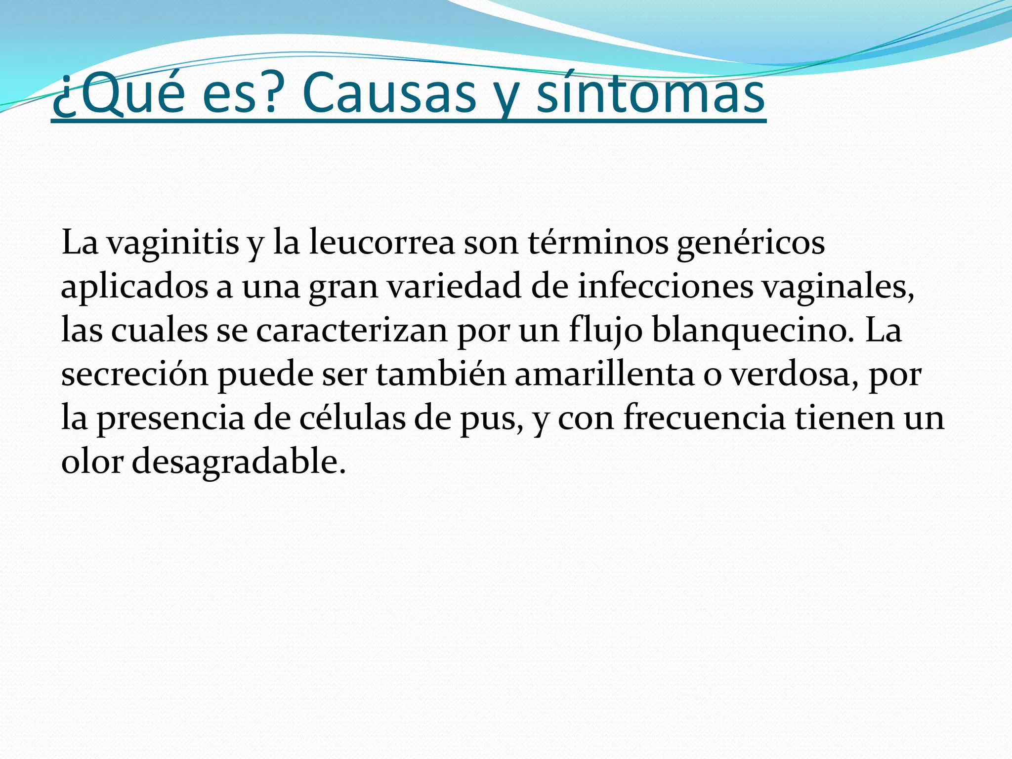 ¿Qué es? Causas y síntomas
La vaginitis y la leucorrea son términos genéricos
aplicados a una gran variedad de infecciones vaginales,
las cuales se caracterizan por un flujo blanquecino. La
secreción puede ser también amarillenta o verdosa, por
la presencia de células de pus, y con frecuencia tienen un
olor desagradable.
 