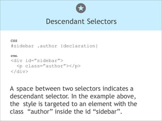 Descendant Selectors
CSS
#sidebar .author {declaration}
HTML
<div id=”sidebar”>
<p class=”author”></p>
</div>
A space between two selectors indicates a
descendant selector. In the example above,
the style is targeted to an element with the
class “author” inside the id “sidebar”.
 