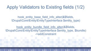 Apply Validators to Existing fields (1/2)
hook_entity_base_field_info_alter(&$fields,
DrupalCoreEntityEntityTypeInterface $entity_type)
hook_entity_bundle_field_info_alter(&$fields,
DrupalCoreEntityEntityTypeInterface $entity_type, $bundle)
->addConstraint
 