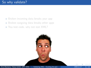 So why validate?



          Broken incoming data breaks your app
          Broken outgoing data breaks other apps
          You test code, why not test XML?




Arne Blankerts, Tobias Schlitt (IPC 2009)   Validating XML - Avoiding the pain   2009-11-17   8 / 18
 