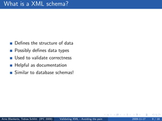 What is a XML schema?




          Deﬁnes the structure of data
          Possibly deﬁnes data types
          Used to validate correctness
          Helpful as documentation
          Similar to database schemas!




Arne Blankerts, Tobias Schlitt (IPC 2009)   Validating XML - Avoiding the pain   2009-11-17   9 / 18
 