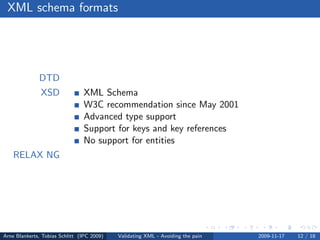 XML schema formats




              DTD
               XSD              XML Schema
                                W3C recommendation since May 2001
                                Advanced type support
                                Support for keys and key references
                                No support for entities
    RELAX NG




Arne Blankerts, Tobias Schlitt (IPC 2009)   Validating XML - Avoiding the pain   2009-11-17   12 / 18
 