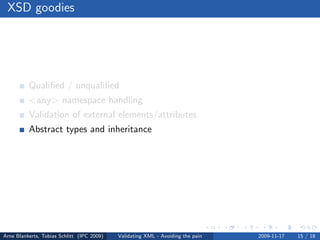 XSD goodies




          Qualiﬁed / unqualiﬁed
          <any> namespace handling
          Validation of external elements/attributes
          Abstract types and inheritance
          Nillable




Arne Blankerts, Tobias Schlitt (IPC 2009)   Validating XML - Avoiding the pain   2009-11-17   15 / 18
 