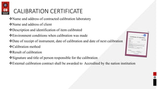 CALIBRATION CERTIFICATE
Name and address of contracted calibration laboratory
Name and address of client
Description and identification of item calibrated
Environment conditions when calibration was made
Date of receipt of instrument, date of calibration and date of next calibration
Calibration method
Result of calibration
Signature and title of person responsible for the calibration
External calibration contract shall be awarded to Accredited by the nation institution
43
 