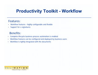 Productivity Toolkit - Workflow

Features:
• Workflow features - highly configurable and flexible
• Support for e-signatures



    Benefits:
• Complete lifecycle business process automation is enabled
• Workflow features can be configured and deployed by business users
• Workflow is tightly integrated with the documents




                                                9
 