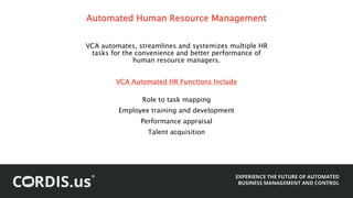Automated Human Resource Management
VCA automates, streamlines and systemizes multiple HR
tasks for the convenience and better performance of
human resource managers.
VCA Automated HR Functions Include
Role to task mapping
Employee training and development
Performance appraisal
Talent acquisition
 