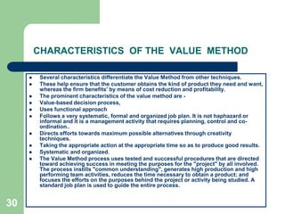30CHARACTERISTICS  OF THE  VALUE  METHODSeveral characteristics differentiate the Value Method from other techniques.These help ensure that the customer obtains the kind of product they need and want, whereas the firm benefits' by means of cost reduction and profitability. The prominent characteristics of the value method are ­Value-based decision process,Uses functional approachFollows a very systematic, formal and organized job plan. It is not haphazard or informal and it is a management activity that requires planning, control and co-ordination.. Directs efforts towards maximum possible alternatives through creativity techniques. Taking the appropriate action at the appropriate time so as to produce good results.Systematic and organized.The Value Method process uses tested and successful procedures that are directed toward achieving success in meeting the purposes for the "project" by all involved. The process instills "common understanding", generates high production and high performing team activities, reduces the time necessary to obtain a product; and focuses the efforts on the purposes behind the project or activity being studied. A standard job plan is used to guide the entire process.