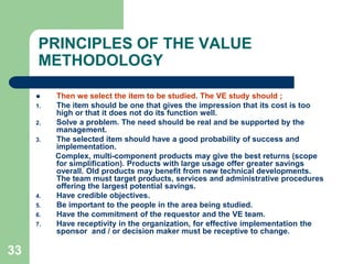 33PRINCIPLES OF THE VALUE METHODOLOGYThen we select the item to be studied. The VE study should ;The item should be one that gives the impression that its cost is too high or that it does not do its function well.Solve a problem. The need should be real and be supported by the management.The selected item should have a good probability of success and implementation.         Complex, multi-component products may give the best returns (scope for simplification). Products with large usage offer greater savings overall. Old products may benefit from new technical developments. The team must target products, services and administrative procedures offering the largest potential savings.Have credible objectives.Be important to the people in the area being studied.Have the commitment of the requestor and the VE team.Have receptivity in the organization, for effective implementation the sponsor  and / or decision maker must be receptive to change.