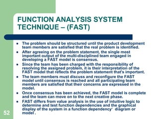 43THE  VA  PROCESS (JOB  PLAN)The leader of the group says "We begin now" and when the ideas do not flow so fast  anymore (about 15 to 20 min.) The leader says "That's all".Members of the group 'think loud' about any potential solution to the problem. It is very important that they do not analyze their own thoughts or those of others. They should not smile or react when exotic, improbable or senseless ideas are stated.They should not criticize or speak with others. They should only let their imagination run wild and state ideas. An idea can be inspired by a previous idea. (If no rare ideas are stated, then the members are analyzing, not making a brainstorm) .The leader registers all ideas on paper or a blackboard. When the session is finalized, if there is any doubt what was meant by an idea, the  leader clarifies the idea with the help of members. He does not analyze or discard any idea.This finalizes the brainstorm.Other creativity techniques that  are popularly used are ­		-  Gordon technique 		-  Nominal Group Technique                   -  Morphological synthesis 	        -  Attribute listing technique