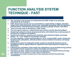 52FUNCTION ANALYSIS SYSTEM TECHNIQUE – (FAST)The problem should be structured until the product development team members are satisfied that the real problem is identified. After agreeing on the problem statement, the single most important output of the multi-disciplined team engaged in developing a FAST model is consensus. Since the team has been charged with the responsibility of resolving the assigned problem, it is their interpretation of the FAST model that reflects the problem statement that's important. The team members must discuss and reconfigure the FAST model until consensus is reached and all participating team members are satisfied that their concerns are expressed in the model. Once consensus has been achieved, the FAST model is complete and the team can move on to the next creative phase.FAST differs from value analysis in the use of intuitive logic to determine and test function dependencies and the graphical display of the system in a function dependency‘  diagram or  model .