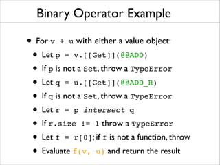 Binary Operator Example

• For v + u with either a value object: !
• Let p = v.[[Get]](@@ADD)	

• If p is not a Set, throw a TypeError	

• Let q = u.[[Get]](@@ADD_R)	

• If q is not a Set, throw a TypeError	

• Let r = p intersect q	

• If r.size != 1 throw a TypeError	

• Let f = r[0]; if f is not a function, throw	

• Evaluate f(v, u) and return the result

 