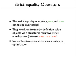 Strict Equality Operators

• The strict equality operators, === and !==,
cannot be overloaded	


• They work on frozen-by-deﬁnition value
objects via a structural recursive strict
equality test (beware, NaN !== NaN)	


• Same-object-reference remains a fast-path
optimization

 