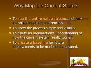 Why Map the Current State? To  see the entire value stream ...not only an isolated operation or process. To show the process simply and visually. To clarify an organization’s understanding of how the current system “really works”. To  create a baseline  for future improvements to be made and measured. 