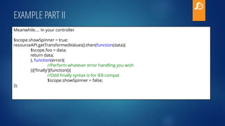 EXAMPLE PART II
Meanwhile.... In your controller
$scope.showSpinner = true;
resourceAPI.getTransformedValues().then(function(data){
$scope.foo = data;
return data;
}, function(error){
//Perform whatever error handling you wish
})[‘finally’](function(){
//Odd finally syntax is for IE8 compat
$scope.showSpinner = false;
});
 