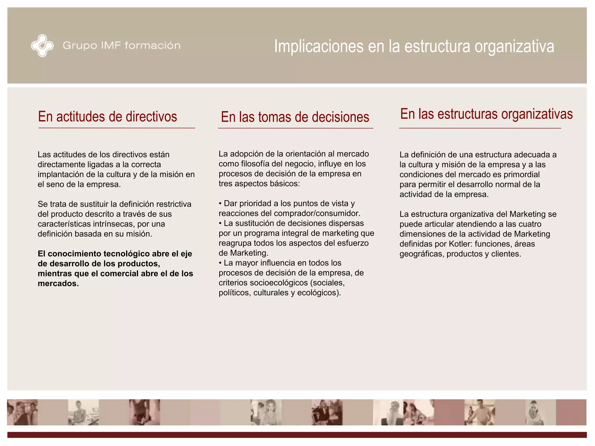 Las actitudes de los directivos están
directamente ligadas a la correcta
implantación de la cultura y de la misión en
el seno de la empresa.
Se trata de sustituir la definición restrictiva
del producto descrito a través de sus
características intrínsecas, por una
definición basada en su misión.
El conocimiento tecnológico abre el eje
de desarrollo de los productos,
mientras que el comercial abre el de los
mercados.
En actitudes de directivos En las tomas de decisiones En las estructuras organizativas
Implicaciones en la estructura organizativa
La adopción de la orientación al mercado
como filosofía del negocio, influye en los
procesos de decisión de la empresa en
tres aspectos básicos:
• Dar prioridad a los puntos de vista y
reacciones del comprador/consumidor.
• La sustitución de decisiones dispersas
por un programa integral de marketing que
reagrupa todos los aspectos del esfuerzo
de Marketing.
• La mayor influencia en todos los
procesos de decisión de la empresa, de
criterios socioecológicos (sociales,
políticos, culturales y ecológicos).
La definición de una estructura adecuada a
la cultura y misión de la empresa y a las
condiciones del mercado es primordial
para permitir el desarrollo normal de la
actividad de la empresa.
La estructura organizativa del Marketing se
puede articular atendiendo a las cuatro
dimensiones de la actividad de Marketing
definidas por Kotler: funciones, áreas
geográficas, productos y clientes.
 