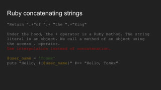 Ruby concatenating strings
"Return ".+"of ".+ "the ".+"King"
Under the hood, the + operator is a Ruby method. The string
literal is an object. We call a method of an object using
the access . operator.
Use interpolation instead of concatenation.
@user_name = 'Толик'
puts "Hello, #{@user_name}" #=> "Hello, Толик"
 