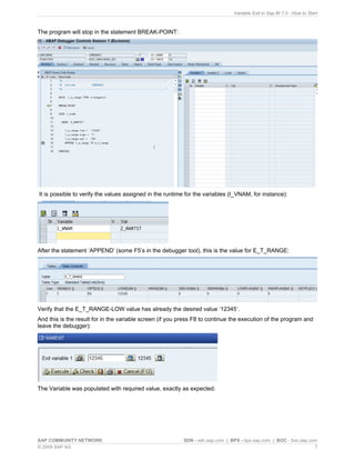 Variable Exit in Sap BI 7.0 - How to Start



The program will stop in the statement BREAK-POINT:




It is possible to verify the values assigned in the runtime for the variables (I_VNAM, for instance):




After the statement ‘APPEND’ (some F5’s in the debugger tool), this is the value for E_T_RANGE:




Verify that the E_T_RANGE-LOW value has already the desired value ‘12345’.
And this is the result for in the variable screen (if you press F8 to continue the execution of the program and
leave the debugger):




The Variable was populated with required value, exactly as expected.




SAP COMMUNITY NETWORK                                     SDN - sdn.sap.com | BPX - bpx.sap.com | BOC - boc.sap.com
© 2009 SAP AG                                                                                                     7
 