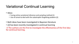 Variational Continual Learning
• Ideas:
• Fusing online variational inference and sampling method (1)
• Use of corset to deal with the catastrophic forgetting problem (2)
• Both ideas have been investigated in Bayesian literature
• (2) has been recently investigated in continual learning
→ The authors are the first to investigate the effectiveness of the first idea
for continual learning.
12
 