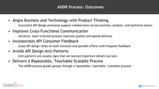 28
@launchany
ADDR Process: Outcomes
• Aligns Business and Technology with Product Thinking
– Successful API design processes support collaboration across business, product, and technical teams.
• Improves Cross-Functional Communication
– Iterative, team-oriented process improves quality and speeds delivery
• Incorporates API Consumer Feedback
– Good API design relies on both iteration and parallel efforts with frequent feedback
• Avoids API Design Anti-Patterns
– Anti-patterns are usually signs that we learned important details too late.
• Delivers a Repeatable, Teachable Scalable Process
– The ADDR process guides groups through a repeatable, teachable, trackable process
 