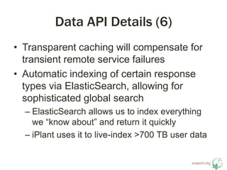 araport.org 
Data API Details (6) 
• Transparent caching will compensate for 
transient remote service failures 
• Automatic indexing of certain response 
types via ElasticSearch, allowing for 
sophisticated global search 
– ElasticSearch allows us to index everything 
we “know about” and return it quickly 
– iPlant uses it to live-index >700 TB user data 
 
