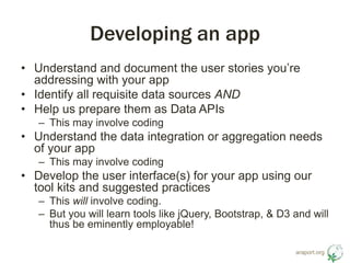 araport.org 
Developing an app 
• Understand and document the user stories you’re 
addressing with your app 
• Identify all requisite data sources AND 
• Help us prepare them as Data APIs 
– This may involve coding 
• Understand the data integration or aggregation needs 
of your app 
– This may involve coding 
• Develop the user interface(s) for your app using our 
tool kits and suggested practices 
– This will involve coding. 
– But you will learn tools like jQuery, Bootstrap, & D3 and will 
thus be eminently employable! 
