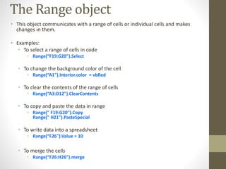 The Range object
• This object communicates with a range of cells or individual cells and makes
changes in them.
• Examples:
• To select a range of cells in code
• Range(“F19:G20").Select
• To change the background color of the cell
• Range(“A1").Interior.color = vbRed
• To clear the contents of the range of cells
• Range(“A3:D12").ClearContents
• To copy and paste the data in range
• Range(" F19:G20").Copy
Range(" H21").PasteSpecial
• To write data into a spreadsheet
• Range(“F26").Value = 10
• To merge the cells
• Range(“F26:H26”).merge
 