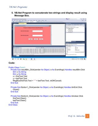 VB.Net Programs
Prof. K. Adisesha 9
5. VB.Net Program to concatenate two strings and display result using
Message Box.
Code:
Public Class Form1
Private Sub resultBtn_Click(sender As Object, e As EventArgs) Handles resultBtn.Click
Dim x As String
Dim y As String
x = firstText.Text
y = lastText.Text
MsgBox(firstText.Text + " " + lastText.Text, vbOKCancel)
End Sub
Private Sub Button1_Click(sender As Object, e As EventArgs) Handles btnExit.Click
Close()
End Sub
Private Sub Button2_Click(sender As Object, e As EventArgs) Handles btnclear.Click
firstText.Clear()
lastText.Clear()
End Sub
End Class
 