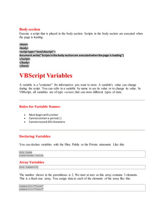 Body section
Execute a script that is placed in the body section. Scripts in the body section are executed when
the page is loading.
<html>
<body>
<script type="text/vbscript">
document.write("Scriptsinthe body sectionare executedwhenthe page is loading")
</script>
</body>
</html>
VBScript Variables
A variable is a "container" for information you want to store. A variable's value can change
during the script. You can refer to a variable by name to see its value or to change its value. In
VBScript, all variables are of type variant, that can store different types of data.
Rules for Variable Names:
 Must beginwitha letter
 Cannotcontaina period(.)
 Cannotexceed255 characters
Declaring Variables
You can declare variables with the Dim, Public or the Private statement. Like this:
dim name
name=some value
Array Variables
dim names(2)
The number shown in the parentheses is 2. We start at zero so this array contains 3 elements.
This is a fixed-size array. You assign data to each of the elements of the array like this:
names(0)="Tove"
names(1)="Jani"
 