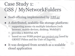 Case Study 1:
GSS / MyNetworkFolders
● SaaS offering implemented by EBS.gr
● A distributed, scalable file storage platform:
  ○ supporting access via multiple interfaces (web
      browser, mobile devices, desktop, WebDAV)
  ○   provides a RESTful API
  ○   based on our FOSS project gss-project.org (used by
      GRNET Pithos and the Univ of Zagreb)

● It was designed from scratch as a scalable
  cloud application
 