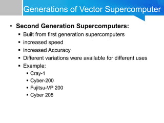 Generations of Vector Supercomputer
• Second Generation Supercomputers:
 Built from first generation supercomputers
 increased speed
 increased Accuracy
 Different variations were available for different uses
 Example:
 Cray-1
 Cyber-200
 Fujitsu-VP 200
 Cyber 205
 