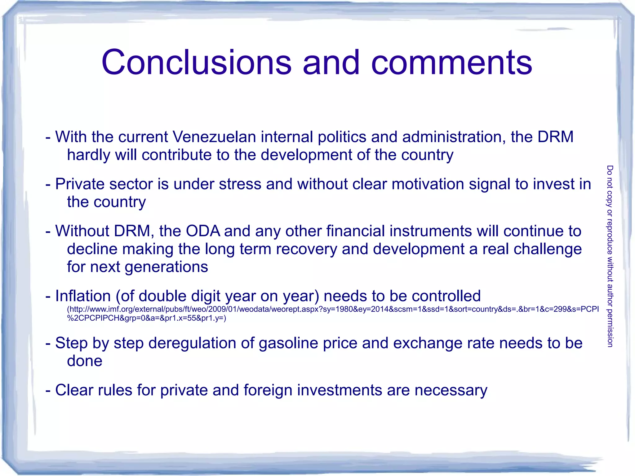 Conclusions and comments
- With the current Venezuelan internal politics and administration, the DRM
hardly will contribute to the development of the country
- Private sector is under stress and without clear motivation signal to invest in
the country
- Without DRM, the ODA and any other financial instruments will continue to
decline making the long term recovery and development a real challenge
for next generations
- Inflation (of double digit year on year) needs to be controlled
(http://www.imf.org/external/pubs/ft/weo/2009/01/weodata/weorept.aspx?sy=1980&ey=2014&scsm=1&ssd=1&sort=country&ds=.&br=1&c=299&s=PCPI
%2CPCPIPCH&grp=0&a=&pr1.x=55&pr1.y=)
- Step by step deregulation of gasoline price and exchange rate needs to be
done
- Clear rules for private and foreign investments are necessary
Donotcopyorreproducewithoutauthorpermission
 