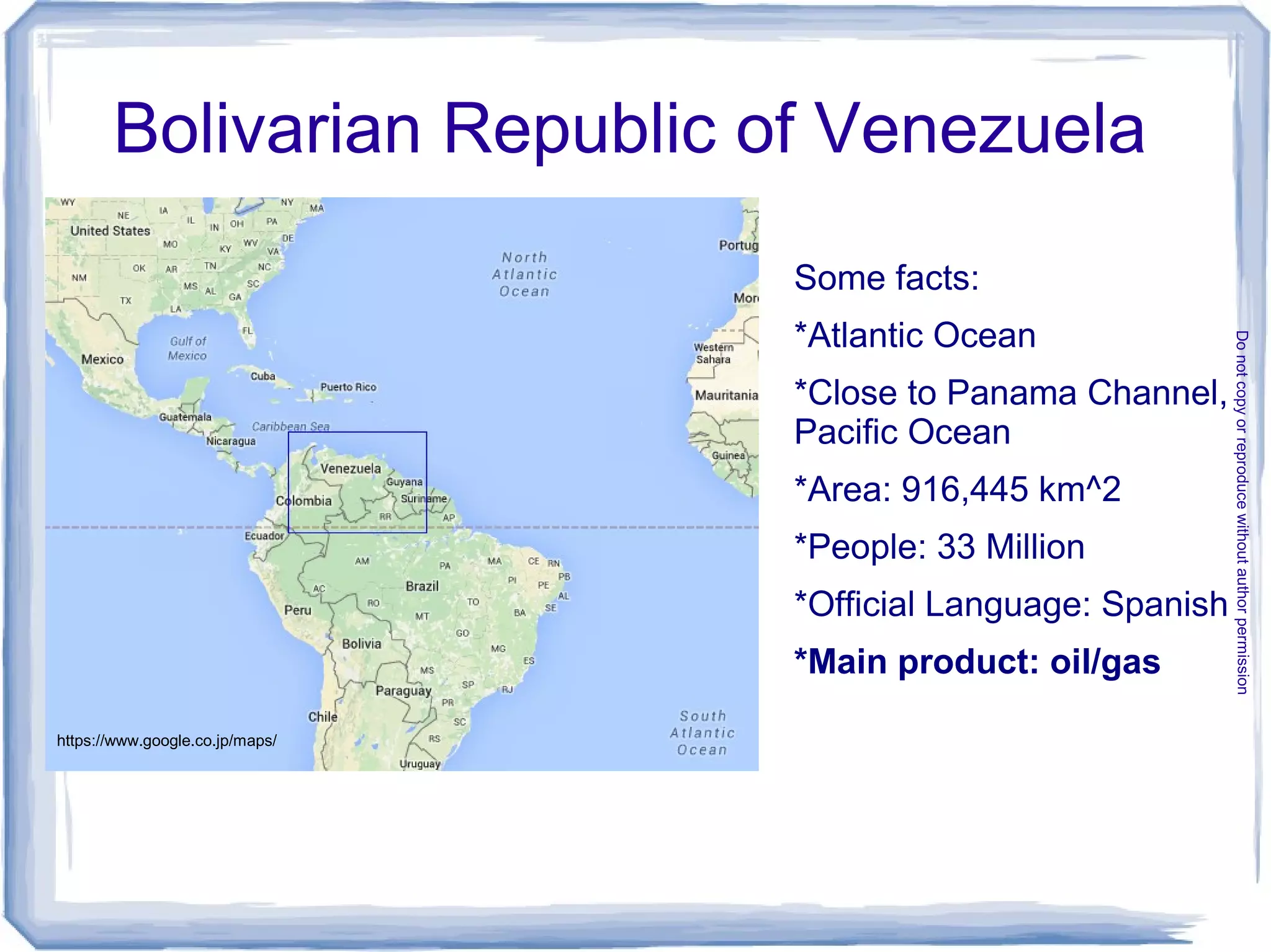 Some facts:
*Atlantic Ocean
*Close to Panama Channel,
Pacific Ocean
*Area: 916,445 km^2
*People: 33 Million
*Official Language: Spanish
*Main product: oil/gas
Bolivarian Republic of Venezuela
https://www.google.co.jp/maps/
Donotcopyorreproducewithoutauthorpermission
 