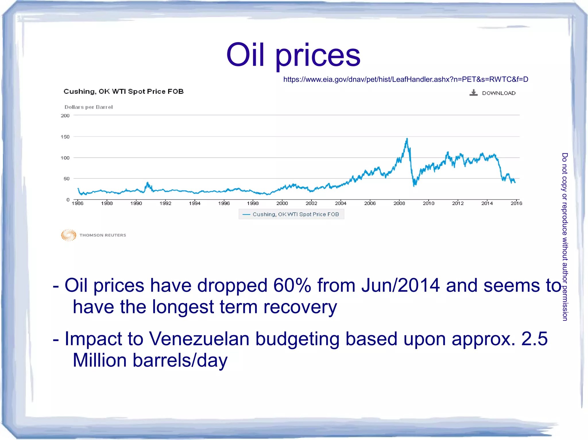 Oil prices
- Oil prices have dropped 60% from Jun/2014 and seems to
have the longest term recovery
- Impact to Venezuelan budgeting based upon approx. 2.5
Million barrels/day
https://www.eia.gov/dnav/pet/hist/LeafHandler.ashx?n=PET&s=RWTC&f=D
Donotcopyorreproducewithoutauthorpermission
 