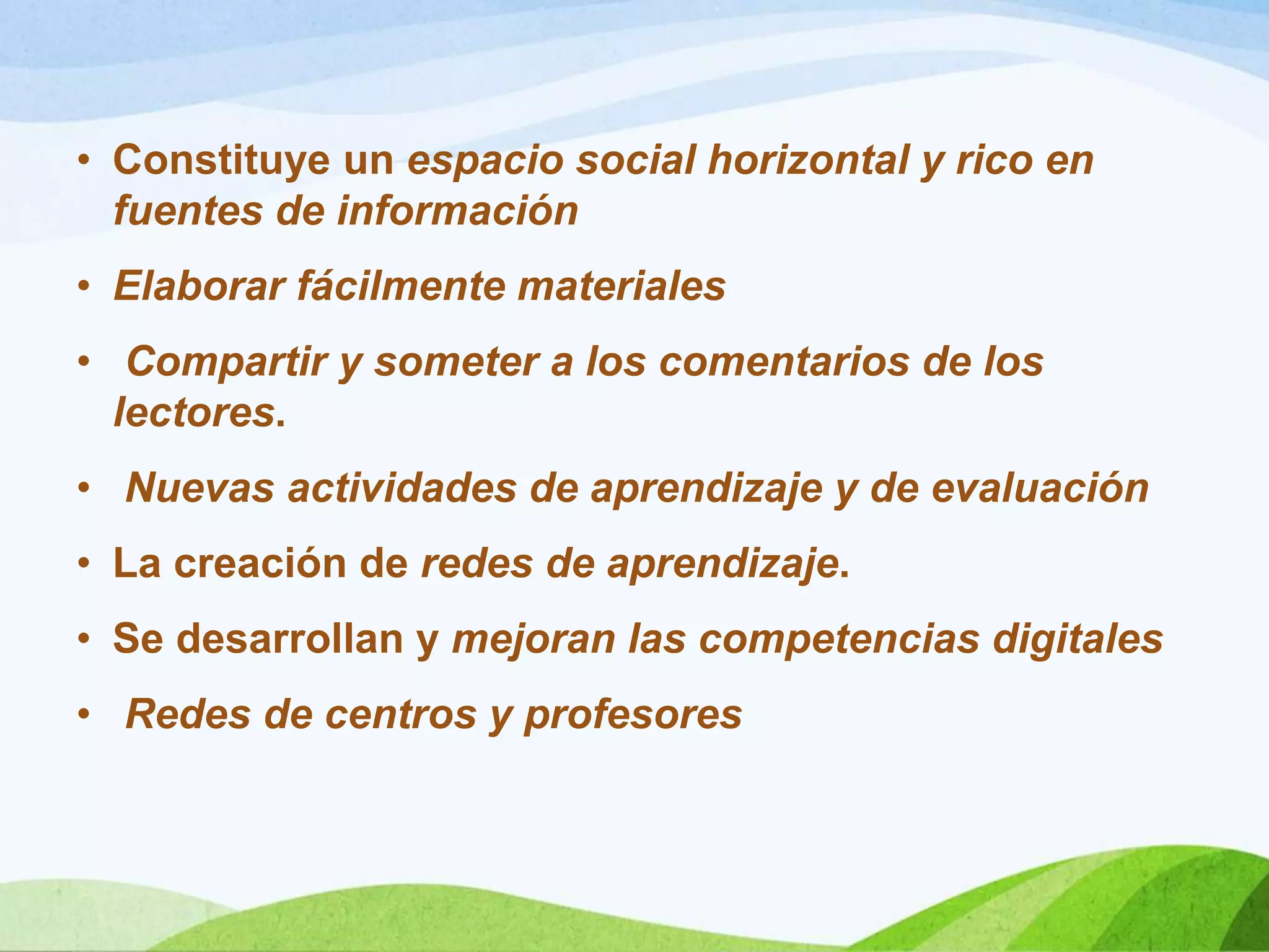 • Constituye un espacio social horizontal y rico en
fuentes de información
• Elaborar fácilmente materiales
• Compartir y someter a los comentarios de los
lectores.
• Nuevas actividades de aprendizaje y de evaluación
• La creación de redes de aprendizaje.
• Se desarrollan y mejoran las competencias digitales
• Redes de centros y profesores
 