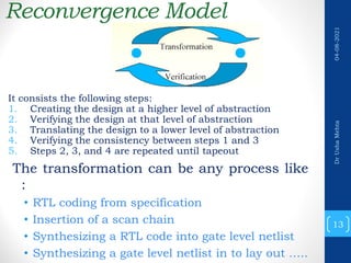 Reconvergence Model
It consists the following steps:
1. Creating the design at a higher level of abstraction
2. Verifying the design at that level of abstraction
3. Translating the design to a lower level of abstraction
4. Verifying the consistency between steps 1 and 3
5. Steps 2, 3, and 4 are repeated until tapeout
The transformation can be any process like
:
• RTL coding from specification
• Insertion of a scan chain
• Synthesizing a RTL code into gate level netlist
• Synthesizing a gate level netlist in to lay out …..
13
Dr
Usha
Mehta
04-08-2021
 
