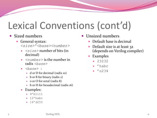 2 Verilog HDL 11
Lexical Conventions (cont’d)
 Sized numbers
 General syntax:
<size>’<base><number>
 <size> number of bits (in
decimal)
 <number> is the number in
radix <base>
 <base> :
 d or D for decimal (radix 10)
 b or B for binary (radix 2)
 o or O for octal (radix 8)
 h or H for hexadecimal (radix 16)
 Examples:
 4’b1111
 12’habc
 16’d255
 Unsized numbers
 Default base is decimal
 Default size is at least 32
(depends on Verilog compiler)
 Examples
 23232
 ’habc
 ’o234
 