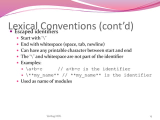 Verilog HDL 15
Lexical Conventions (cont’d) Escaped identifiers
 Start with ‘’
 End with whitespace (space, tab, newline)
 Can have any printable character between start and end
 The ‘’ and whitespace are not part of the identifier
 Examples:
 a+b-c // a+b-c is the identifier
 **my_name** // **my_name** is the identifier
 Used as name of modules
 