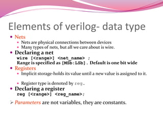 Elements of verilog- data type
 Nets
 Nets are physical connections between devices
 Many types of nets, but all we care about is wire.
 Declaring a net
wire [<range>] <net_name> ;
Range is specified as [MSb:LSb]. Default is one bit wide
 Registers
 Implicit storage-holds its value until a new value is assigned to it.
 Register type is denoted by reg.
 Declaring a register
reg [<range>] <reg_name>;
 Parameters are not variables, they are constants.
 