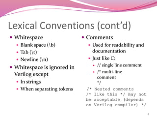 8
Lexical Conventions (cont’d)
 Whitespace
 Blank space (b)
 Tab (t)
 Newline (n)
 Whitespace is ignored in
Verilog except
 In strings
 When separating tokens
 Comments
 Used for readability and
documentation
 Just like C:
 // single line comment
 /* multi-line
comment
*/
/* Nested comments
/* like this */ may not
be acceptable (depends
on Verilog compiler) */
 